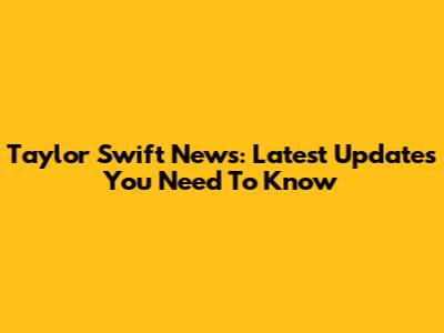 Taylor Swift News: Latest Updates You Need To Know