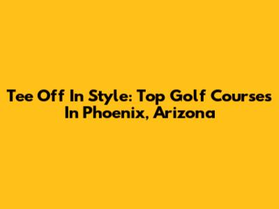 Tee Off In Style: Top Golf Courses In Phoenix, Arizona