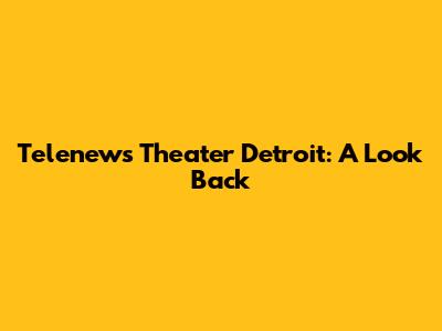 Telenews Theater Detroit: A Look Back
