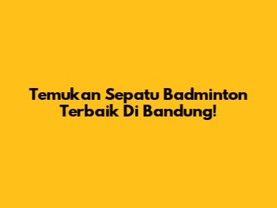 Temukan Sepatu Badminton Terbaik Di Bandung!