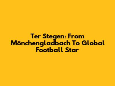 Ter Stegen: From Mönchengladbach To Global Football Star