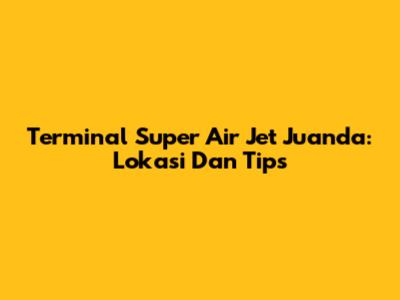 Terminal Super Air Jet Juanda: Lokasi Dan Tips