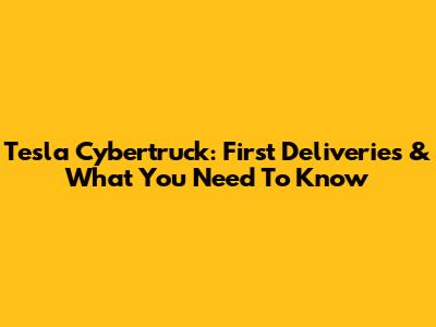 Tesla Cybertruck: First Deliveries & What You Need To Know