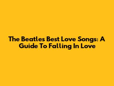 The Beatles' Best Love Songs: A Guide To Falling In Love
