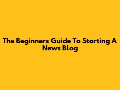 The Beginner's Guide To Starting A News Blog
