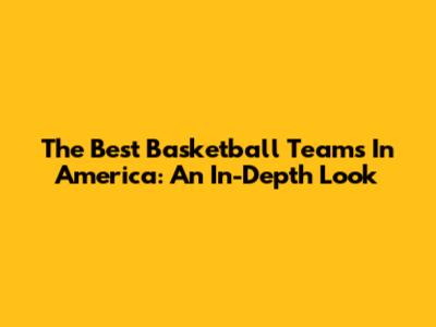 The Best Basketball Teams In America: An In-Depth Look