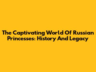 The Captivating World Of Russian Princesses: History And Legacy