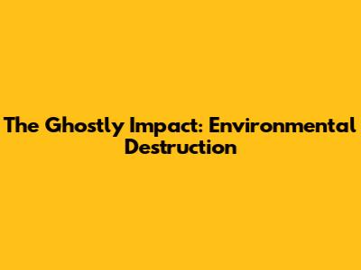 The Ghostly Impact: Environmental Destruction