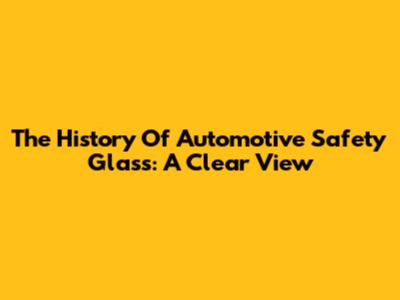 The History Of Automotive Safety Glass: A Clear View