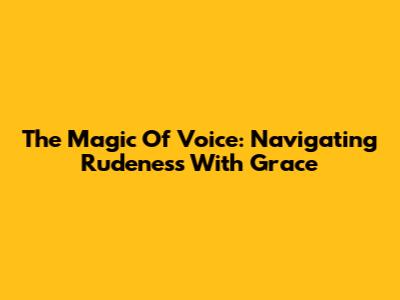 The Magic Of Voice: Navigating Rudeness With Grace