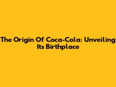 The Origin Of Coca-Cola: Unveiling Its Birthplace
