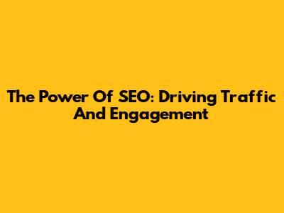 The Power Of SEO: Driving Traffic And Engagement