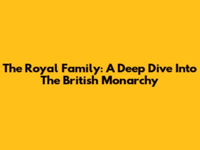 The Royal Family: A Deep Dive Into The British Monarchy