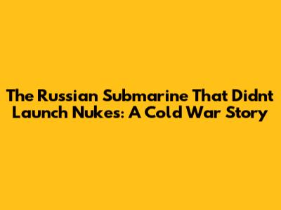 The Russian Submarine That Didn't Launch Nukes: A Cold War Story