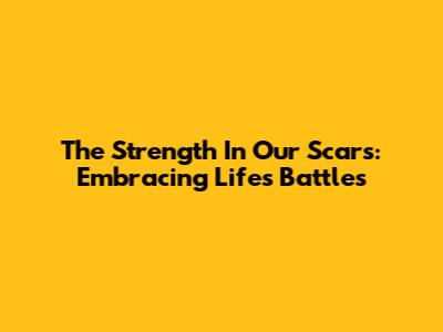The Strength In Our Scars: Embracing Life's Battles