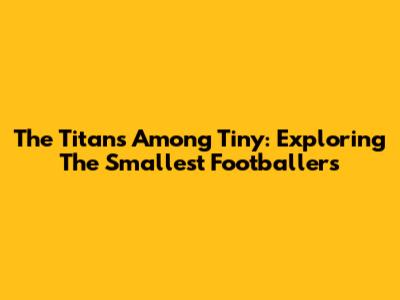 The Titans Among Tiny: Exploring The Smallest Footballers