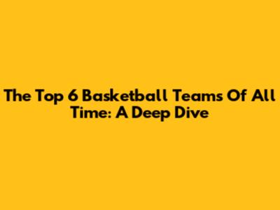 The Top 6 Basketball Teams Of All Time: A Deep Dive