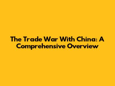 The Trade War With China: A Comprehensive Overview