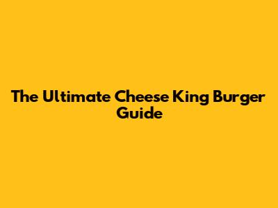 The Ultimate Cheese King Burger Guide