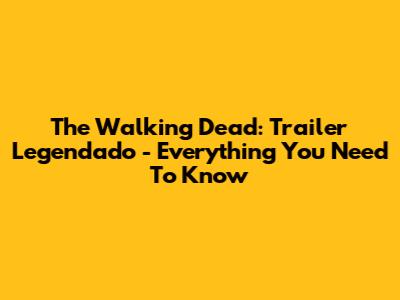 The Walking Dead: Trailer Legendado - Everything You Need To Know