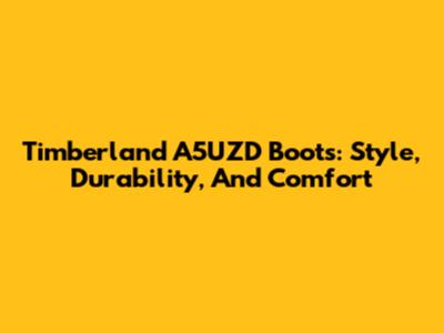 Timberland A5UZD Boots: Style, Durability, And Comfort