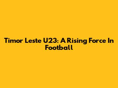 Timor Leste U23: A Rising Force In Football
