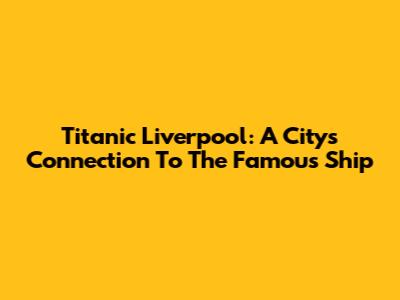 Titanic Liverpool: A City's Connection To The Famous Ship