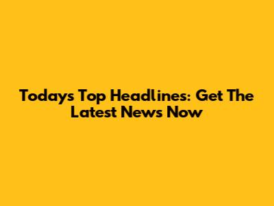Today's Top Headlines: Get The Latest News Now
