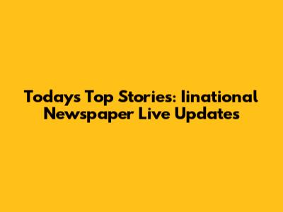 Today's Top Stories: Iinational Newspaper Live Updates