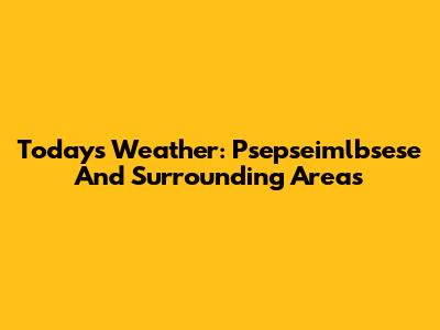 Today's Weather: Psepseimlbsese And Surrounding Areas