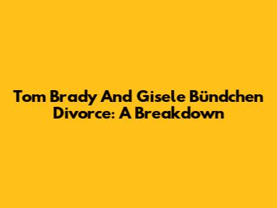 Tom Brady And Gisele Bündchen Divorce: A Breakdown