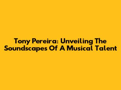 Tony Pereira: Unveiling The Soundscapes Of A Musical Talent
