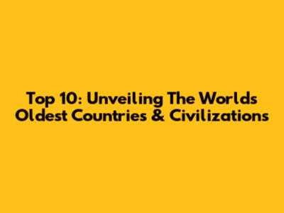 Top 10: Unveiling The World's Oldest Countries & Civilizations