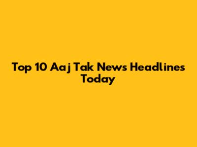 Top 10 Aaj Tak News Headlines Today