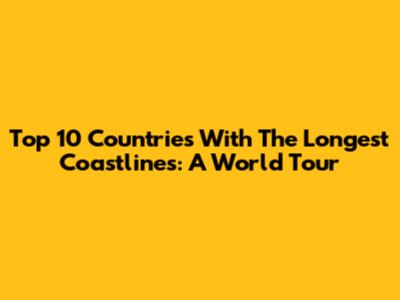 Top 10 Countries With The Longest Coastlines: A World Tour