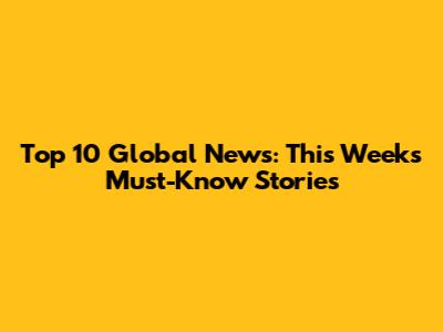 Top 10 Global News: This Week's Must-Know Stories