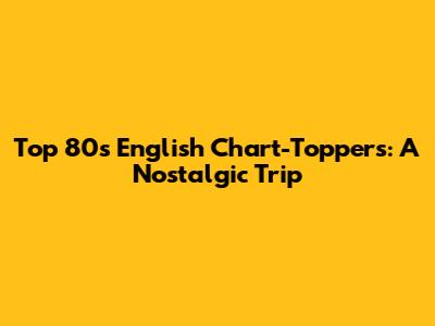 Top 80s English Chart-Toppers: A Nostalgic Trip