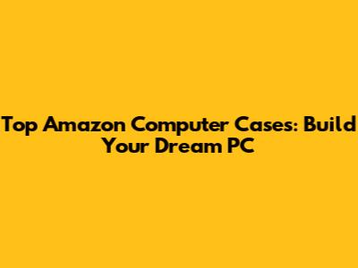 Top Amazon Computer Cases: Build Your Dream PC