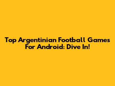 Top Argentinian Football Games For Android: Dive In!