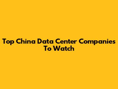 Top China Data Center Companies To Watch