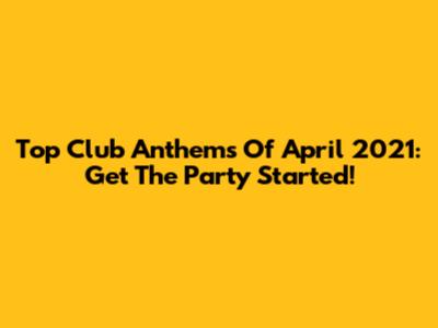 Top Club Anthems Of April 2021: Get The Party Started!