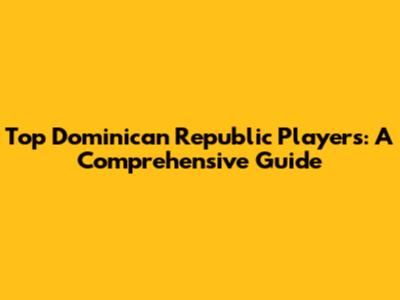 Top Dominican Republic Players: A Comprehensive Guide