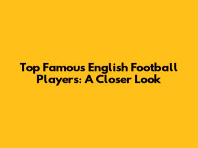 Top Famous English Football Players: A Closer Look