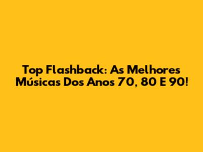 Top Flashback: As Melhores Músicas Dos Anos 70, 80 E 90!