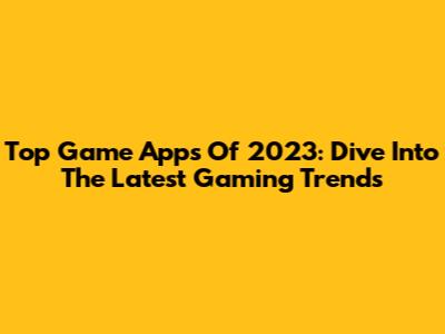Top Game Apps Of 2023: Dive Into The Latest Gaming Trends