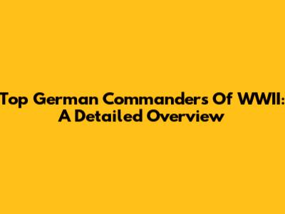 Top German Commanders Of WWII: A Detailed Overview