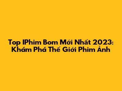 Top IPhim Bom Mới Nhất 2023: Khám Phá Thế Giới Phim Ảnh