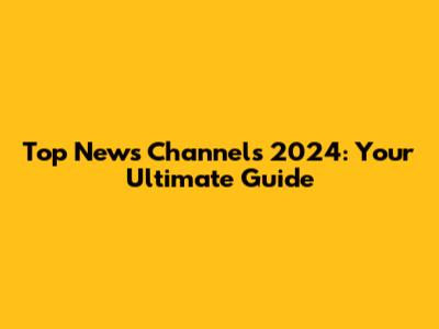 Top News Channels 2024: Your Ultimate Guide