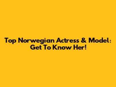 Top Norwegian Actress & Model: Get To Know Her!