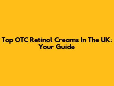 Top OTC Retinol Creams In The UK: Your Guide